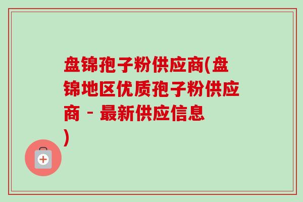 盘锦孢子粉供应商(盘锦地区优质孢子粉供应商 - 新供应信息) 盘锦孢子粉供应商(盘锦地区优质孢子粉供应商 - 新供应信息)
