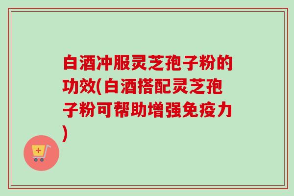 白酒冲服灵芝孢子粉的功效(白酒搭配灵芝孢子粉可帮助增强免疫力) 白酒冲服灵芝孢子粉的功效(白酒搭配灵芝孢子粉可帮助增强免疫力)