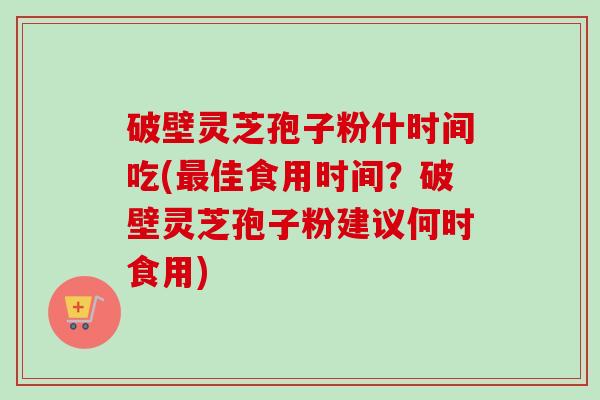 破壁灵芝孢子粉什时间吃(佳食用时间?破壁灵芝孢子粉建议何时食用) 破壁灵芝孢子粉什时间吃(佳食用时间?破壁灵芝孢子粉建议何时食用)