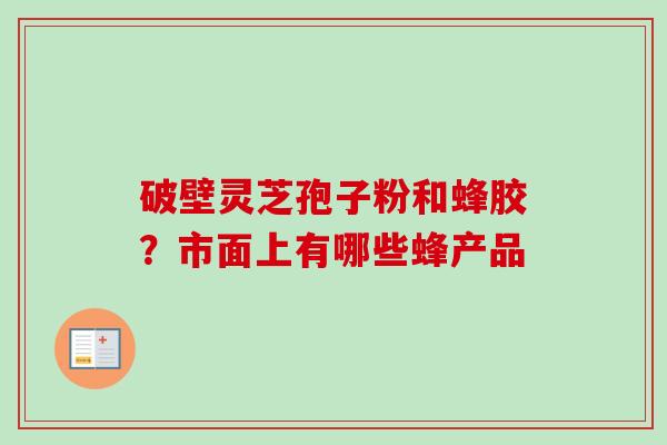 破壁灵芝孢子粉和蜂胶?市面上有哪些蜂产品 破壁灵芝孢子粉和蜂胶?市面上有哪些蜂产品