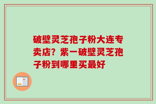 破壁灵芝孢子粉大连专卖店?紫一破壁灵芝孢子粉到哪里买好 破壁灵芝孢子粉大连专卖店?紫一破壁灵芝孢子粉到哪里买好