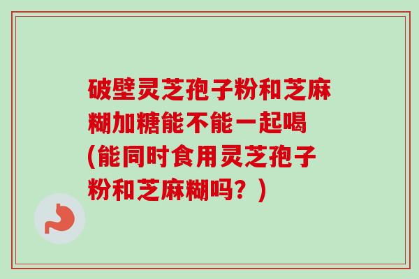 破壁灵芝孢子粉和芝麻糊加糖能不能一起喝 (能同时食用灵芝孢子粉和芝麻糊吗?) 破壁灵芝孢子粉和芝麻糊加糖能不能一起喝 (能同时食用灵芝孢子粉和芝麻糊吗?)