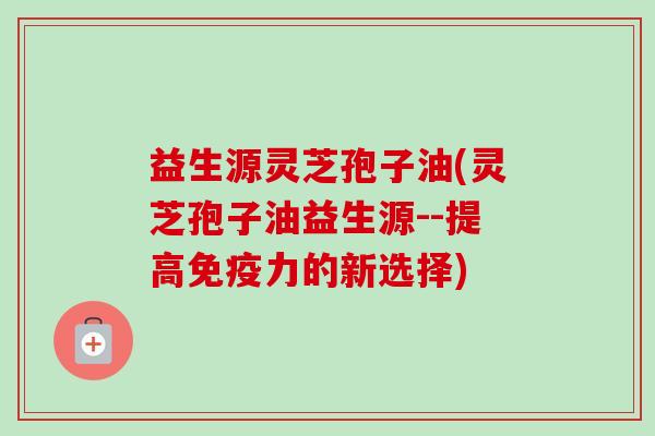 益生源灵芝孢子油(灵芝孢子油益生源--提高免疫力的新选择) 益生源灵芝孢子油(灵芝孢子油益生源--提高免疫力的新选择)