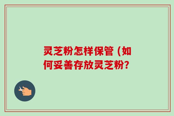 灵芝粉怎样保管 (如何妥善存放灵芝粉？