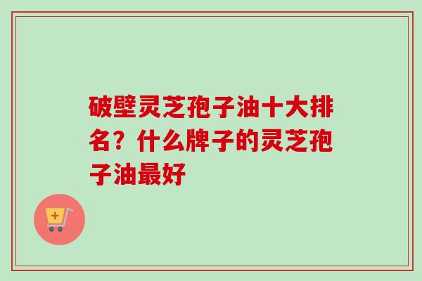 破壁灵芝孢子油十大排名?什么牌子的灵芝孢子油好 破壁灵芝孢子油十大排名?什么牌子的灵芝孢子油好