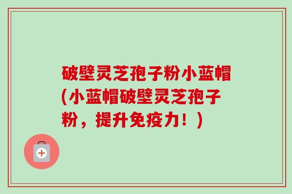 破壁灵芝孢子粉小蓝帽(小蓝帽破壁灵芝孢子粉,提升免疫力!) 破壁灵芝孢子粉小蓝帽(小蓝帽破壁灵芝孢子粉,提升免疫力!)