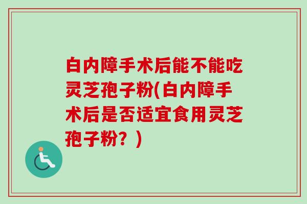 白内障手术后能不能吃灵芝孢子粉(白内障手术后是否适宜食用灵芝孢子粉?) 白内障手术后能不能吃灵芝孢子粉(白内障手术后是否适宜食用灵芝孢子粉?)