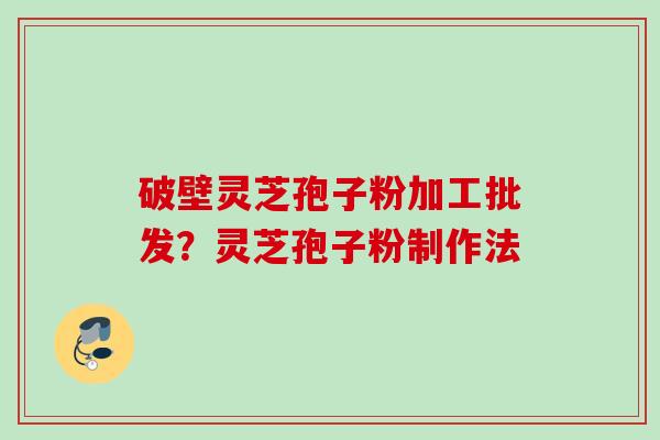 破壁灵芝孢子粉加工批发?灵芝孢子粉制作法 破壁灵芝孢子粉加工批发?灵芝孢子粉制作法
