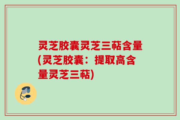 灵芝胶囊灵芝三萜含量(灵芝胶囊:提取高含量灵芝三萜) 灵芝胶囊灵芝三萜含量(灵芝胶囊:提取高含量灵芝三萜)