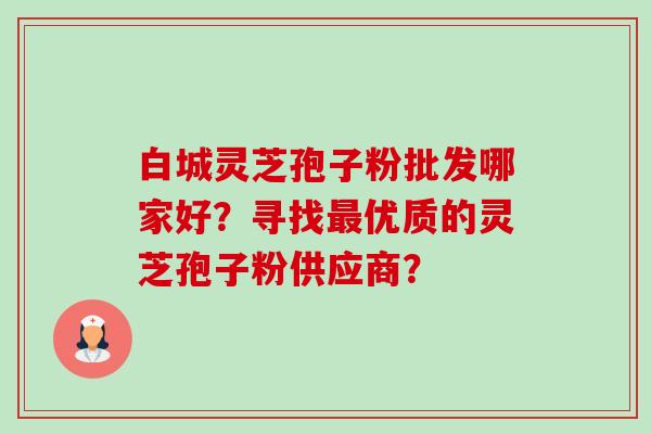 白城灵芝孢子粉批发哪家好?寻找优质的灵芝孢子粉供应商? 白城灵芝孢子粉批发哪家好?寻找优质的灵芝孢子粉供应商?