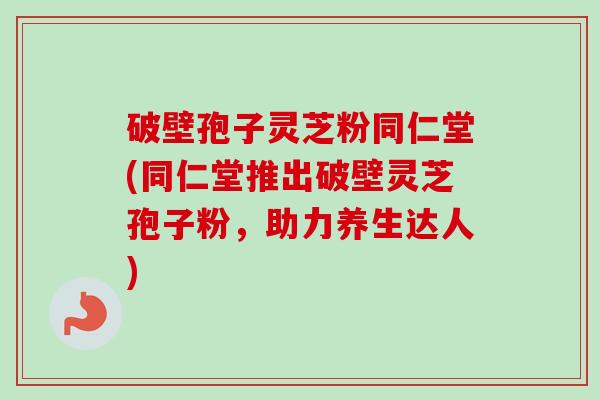 破壁孢子灵芝粉同仁堂(同仁堂推出破壁灵芝孢子粉,助力养生达人) 破壁孢子灵芝粉同仁堂(同仁堂推出破壁灵芝孢子粉,助力养生达人)