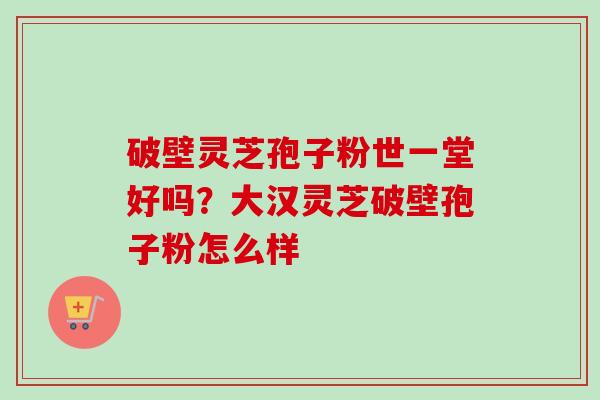 破壁灵芝孢子粉世一堂好吗？大汉灵芝破壁孢子粉怎么样