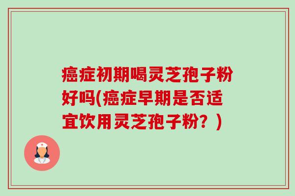 症初期喝灵芝孢子粉好吗(症早期是否适宜饮用灵芝孢子粉?) 症初期喝灵芝孢子粉好吗(症早期是否适宜饮用灵芝孢子粉?)