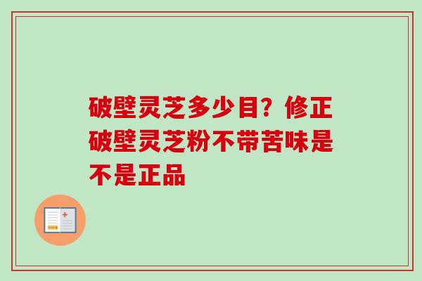 破壁灵芝多少目?修正破壁灵芝粉不带苦味是不是正品 破壁灵芝多少目?修正破壁灵芝粉不带苦味是不是正品