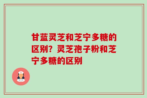 甘蓝灵芝和芝宁多糖的区别?灵芝孢子粉和芝宁多糖的区别 甘蓝灵芝和芝宁多糖的区别?灵芝孢子粉和芝宁多糖的区别