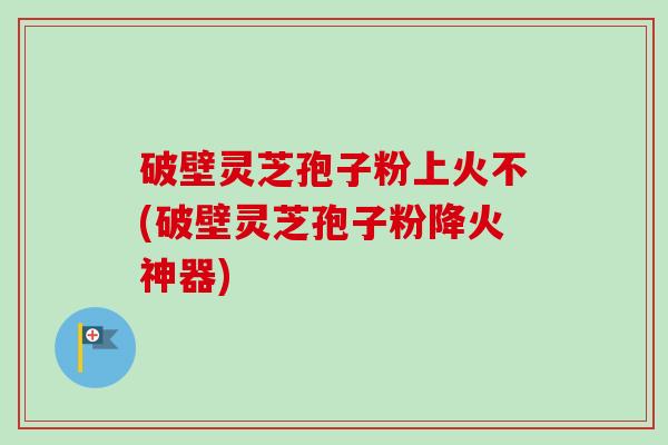 破壁灵芝孢子粉上火不(破壁灵芝孢子粉降火神器) 破壁灵芝孢子粉上火不(破壁灵芝孢子粉降火神器)