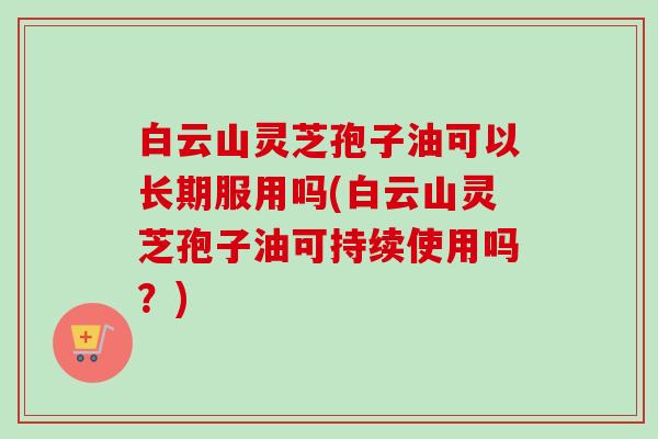 白云山灵芝孢子油可以长期服用吗(白云山灵芝孢子油可持续使用吗?) 白云山灵芝孢子油可以长期服用吗(白云山灵芝孢子油可持续使用吗?)