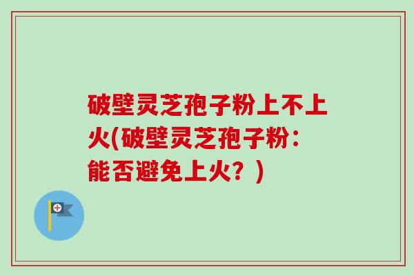破壁灵芝孢子粉上不上火(破壁灵芝孢子粉:能否避免上火?) 破壁灵芝孢子粉上不上火(破壁灵芝孢子粉:能否避免上火?)