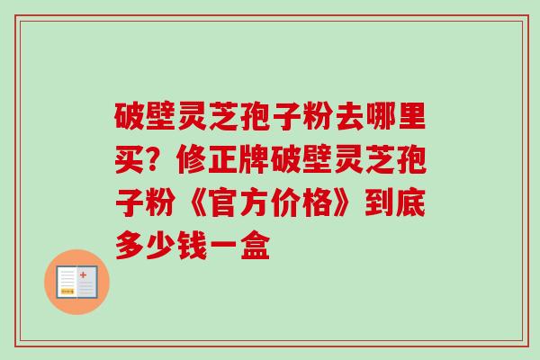 破壁灵芝孢子粉去哪里买?修正牌破壁灵芝孢子粉《官方价格》到底多少钱一盒 破壁灵芝孢子粉去哪里买?修正牌破壁灵芝孢子粉《官方价格》到底多少钱一盒