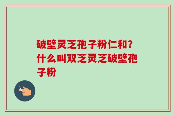 破壁灵芝孢子粉仁和?什么叫双芝灵芝破壁孢子粉 破壁灵芝孢子粉仁和?什么叫双芝灵芝破壁孢子粉