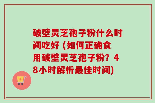 破壁灵芝孢子粉什么时间吃好 (如何正确食用破壁灵芝孢子粉?48小时解析佳时间) 破壁灵芝孢子粉什么时间吃好 (如何正确食用破壁灵芝孢子粉?48小时解析佳时间)