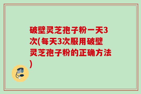 破壁灵芝孢子粉一天3次(每天3次服用破壁灵芝孢子粉的正确方法) 破壁灵芝孢子粉一天3次(每天3次服用破壁灵芝孢子粉的正确方法)