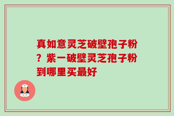 真如意灵芝破壁孢子粉?紫一破壁灵芝孢子粉到哪里买好 真如意灵芝破壁孢子粉?紫一破壁灵芝孢子粉到哪里买好