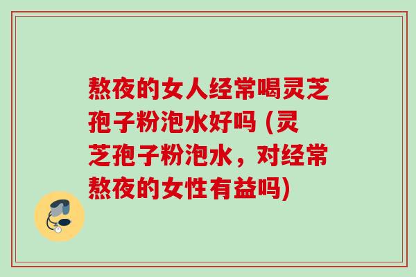 熬夜的女人经常喝灵芝孢子粉泡水好吗 (灵芝孢子粉泡水,对经常熬夜的女性有益吗) 熬夜的女人经常喝灵芝孢子粉泡水好吗 (灵芝孢子粉泡水,对经常熬夜的女性有益吗)