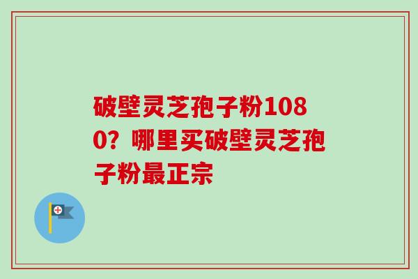 破壁灵芝孢子粉1080?哪里买破壁灵芝孢子粉正宗 破壁灵芝孢子粉1080?哪里买破壁灵芝孢子粉正宗