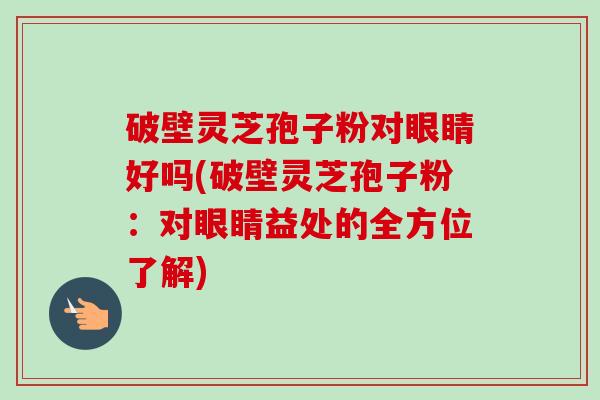 破壁灵芝孢子粉对眼睛好吗(破壁灵芝孢子粉：对眼睛益处的全方位了解)