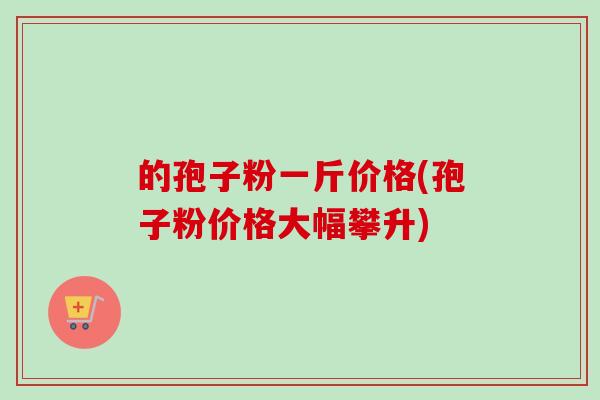 的孢子粉一斤价格(孢子粉价格大幅攀升) 的孢子粉一斤价格(孢子粉价格大幅攀升)