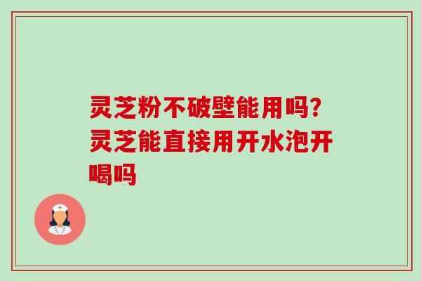 灵芝粉不破壁能用吗?灵芝能直接用开水泡开喝吗 灵芝粉不破壁能用吗?灵芝能直接用开水泡开喝吗