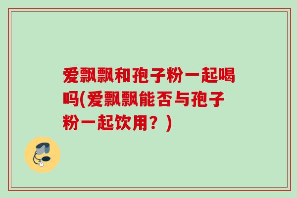 爱飘飘和孢子粉一起喝吗(爱飘飘能否与孢子粉一起饮用?) 爱飘飘和孢子粉一起喝吗(爱飘飘能否与孢子粉一起饮用?)