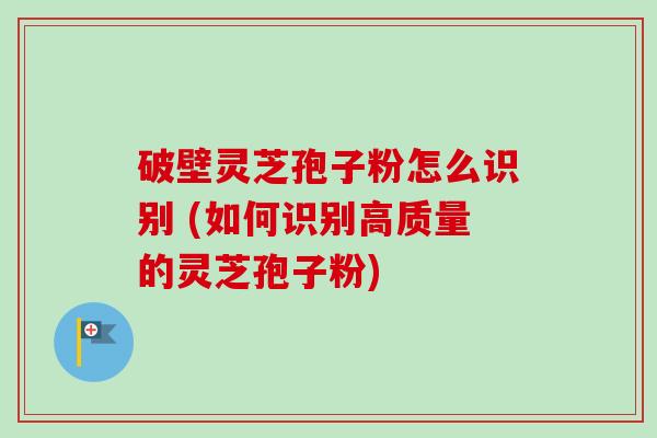 破壁灵芝孢子粉怎么识别 (如何识别高质量的灵芝孢子粉)