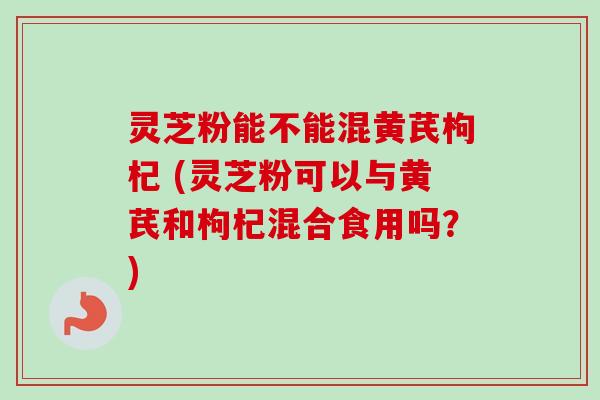 灵芝粉能不能混黄芪枸杞 (灵芝粉可以与黄芪和枸杞混合食用吗？)