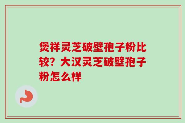 煲祥灵芝破壁孢子粉比较?大汉灵芝破壁孢子粉怎么样 煲祥灵芝破壁孢子粉比较?大汉灵芝破壁孢子粉怎么样