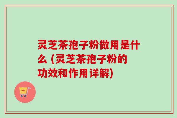 灵芝茶孢子粉做用是什么 (灵芝茶孢子粉的功效和作用详解) 灵芝茶孢子粉做用是什么 (灵芝茶孢子粉的功效和作用详解)