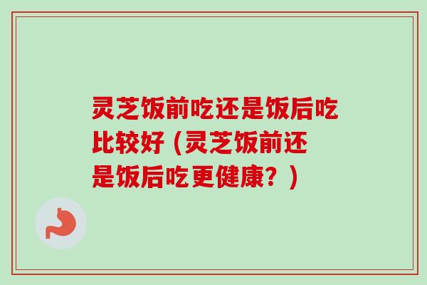 灵芝饭前吃还是饭后吃比较好 (灵芝饭前还是饭后吃更健康?) 灵芝饭前吃还是饭后吃比较好 (灵芝饭前还是饭后吃更健康?)