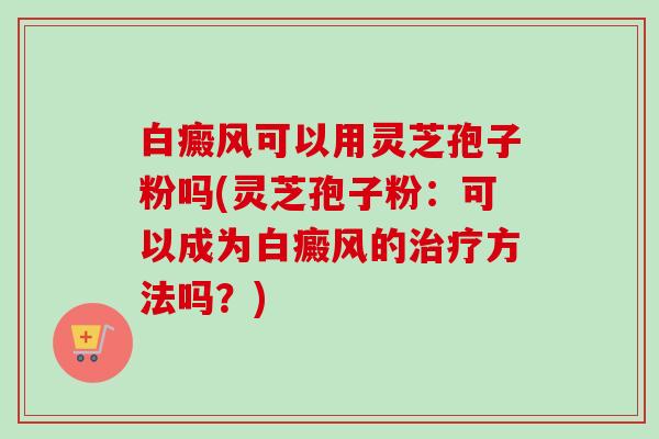 白癜风可以用灵芝孢子粉吗(灵芝孢子粉:可以成为白癜风的方法吗?) 白癜风可以用灵芝孢子粉吗(灵芝孢子粉:可以成为白癜风的方法吗?)