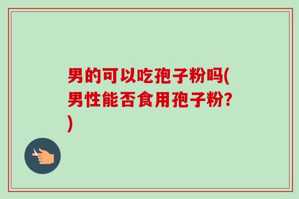 男的可以吃孢子粉吗(男性能否食用孢子粉?) 男的可以吃孢子粉吗(男性能否食用孢子粉?)