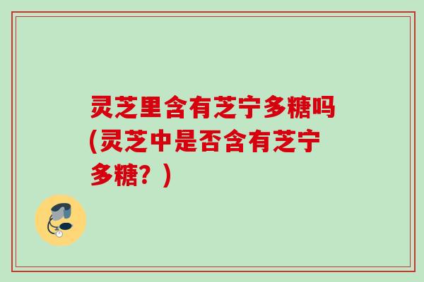 灵芝里含有芝宁多糖吗(灵芝中是否含有芝宁多糖?) 灵芝里含有芝宁多糖吗(灵芝中是否含有芝宁多糖?)