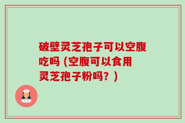 破壁灵芝孢子可以空腹吃吗 (空腹可以食用灵芝孢子粉吗?) 破壁灵芝孢子可以空腹吃吗 (空腹可以食用灵芝孢子粉吗?)