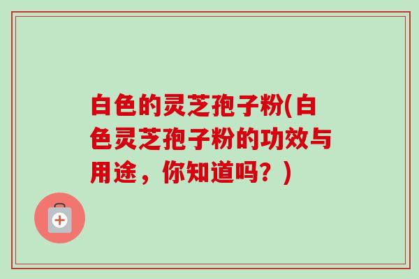 白色的灵芝孢子粉(白色灵芝孢子粉的功效与用途,你知道吗?) 白色的灵芝孢子粉(白色灵芝孢子粉的功效与用途,你知道吗?)