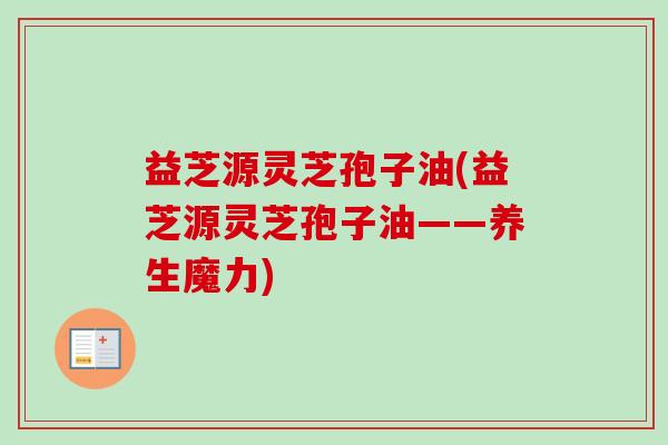 益芝源灵芝孢子油(益芝源灵芝孢子油——养生魔力) 益芝源灵芝孢子油(益芝源灵芝孢子油——养生魔力)