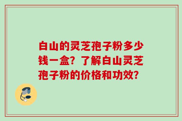 白山的灵芝孢子粉多少钱一盒?了解白山灵芝孢子粉的价格和功效? 白山的灵芝孢子粉多少钱一盒?了解白山灵芝孢子粉的价格和功效?