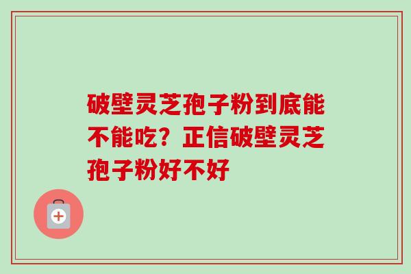 破壁灵芝孢子粉到底能不能吃?正信破壁灵芝孢子粉好不好 破壁灵芝孢子粉到底能不能吃?正信破壁灵芝孢子粉好不好