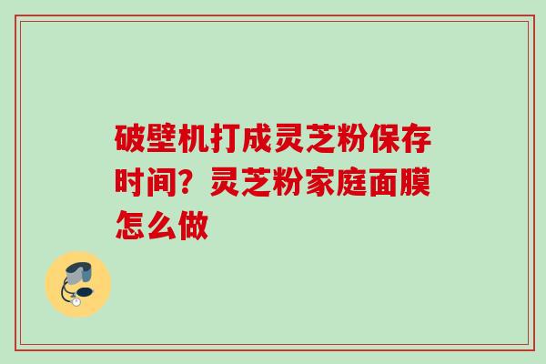 破壁机打成灵芝粉保存时间?灵芝粉家庭面膜怎么做 破壁机打成灵芝粉保存时间?灵芝粉家庭面膜怎么做