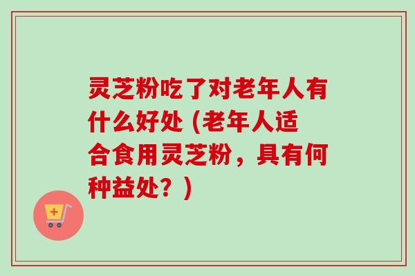 灵芝粉吃了对老年人有什么好处 (老年人适合食用灵芝粉,具有何种益处?) 灵芝粉吃了对老年人有什么好处 (老年人适合食用灵芝粉,具有何种益处?)