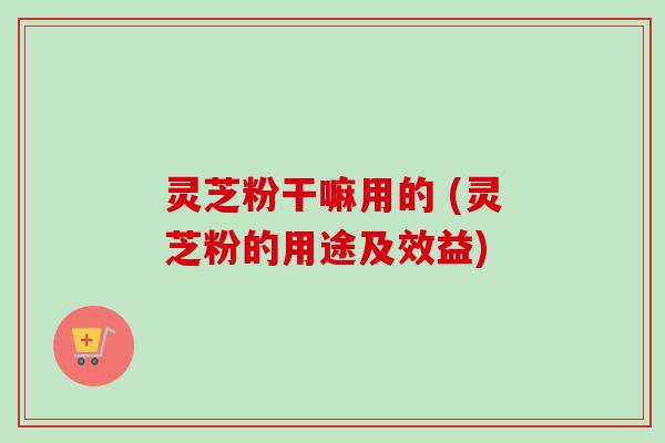 灵芝粉干嘛用的 (灵芝粉的用途及效益) 灵芝粉干嘛用的 (灵芝粉的用途及效益)