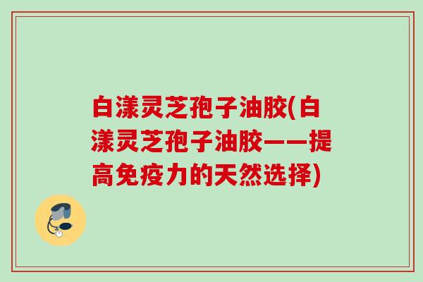 白漾灵芝孢子油胶(白漾灵芝孢子油胶——提高免疫力的天然选择) 白漾灵芝孢子油胶(白漾灵芝孢子油胶——提高免疫力的天然选择)